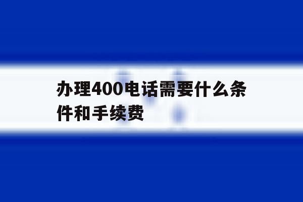 办理400电话需要什么条件和手续费的简单介绍 办理400电话需要什么条件和手续费的简单介绍