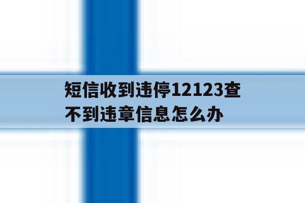短信收到违停12123查不到违章信息怎么办 短信收到违停12123查不到违章信息怎么办