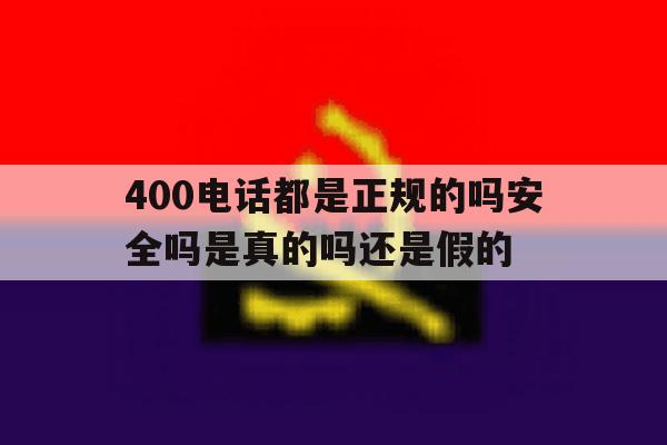 400电话都是正规的吗安全吗是真的吗还是假的 400电话都是正规的吗安全吗是真的吗还是假的