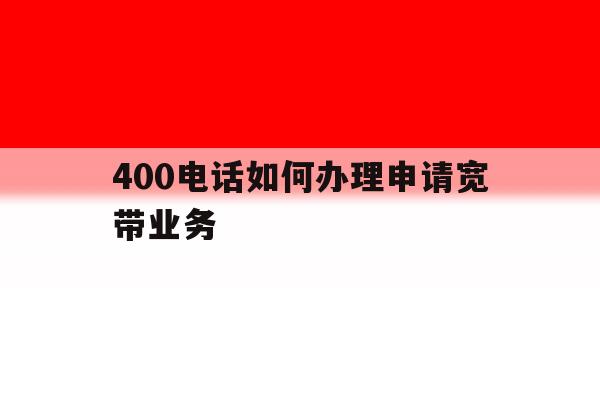 400电话如何办理申请宽带业务 400电话如何办理申请宽带业务