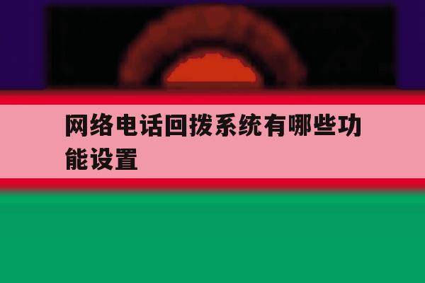 网络电话回拨系统有哪些功能设置 网络电话回拨系统有哪些功能设置