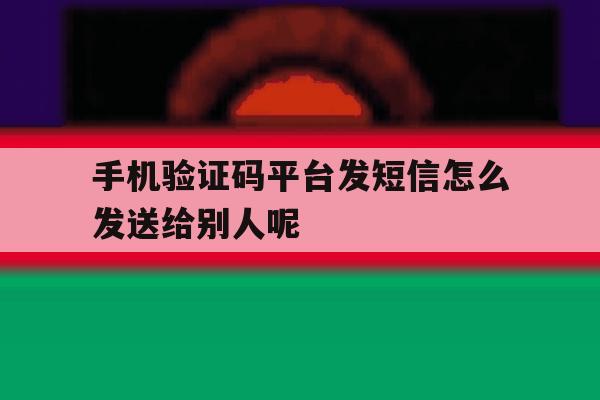 手机验证码平台发短信怎么发送给别人呢 手机验证码平台发短信怎么发送给别人呢